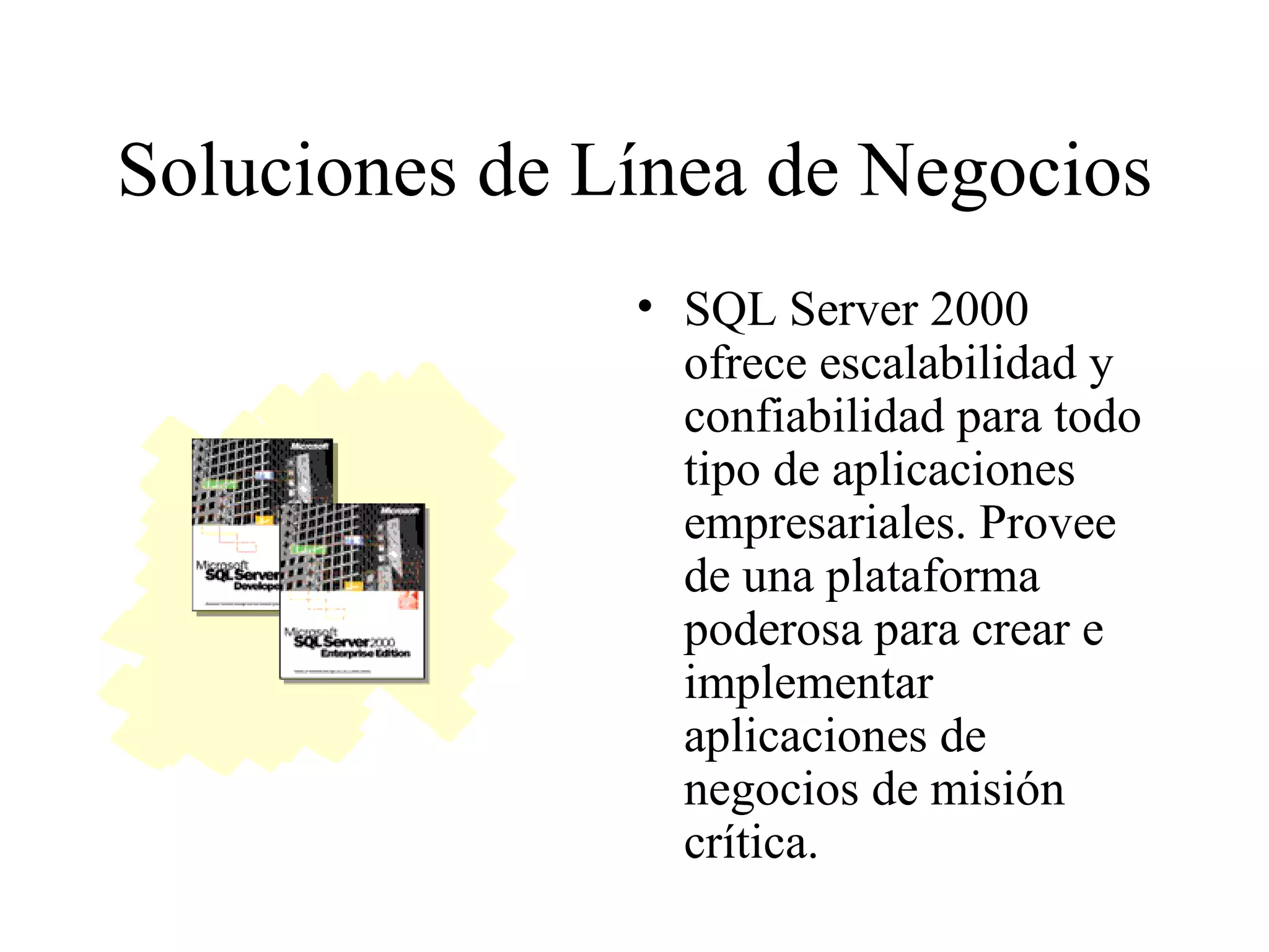 Soluciones de Línea de Negocios SQL Server 2000 ofrece escalabilidad y confiabilidad para todo tipo de aplicaciones empresariales. Provee de una plataforma poderosa para crear e implementar aplicaciones de negocios de misión crítica. 