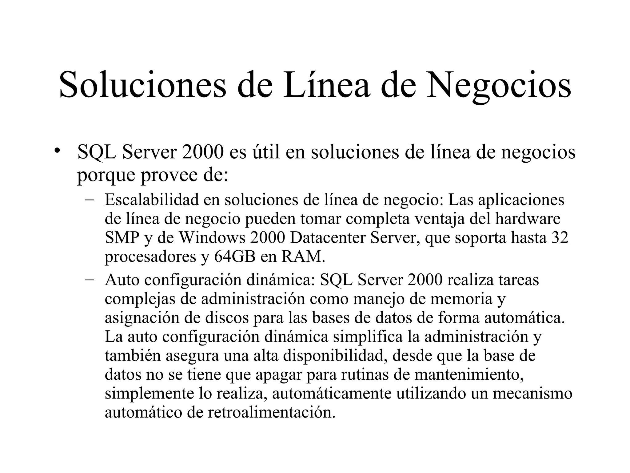 Soluciones de Línea de Negocios SQL Server 2000 es útil en soluciones de línea de negocios porque provee de:  Escalabilidad en soluciones de línea de negocio: Las aplicaciones de línea de negocio pueden tomar completa ventaja del hardware SMP y de Windows 2000 Datacenter Server, que soporta hasta 32 procesadores y 64GB en RAM. Auto configuración dinámica: SQL Server 2000 realiza tareas complejas de administración como manejo de memoria y asignación de discos para las bases de datos de forma automática. La auto configuración dinámica simplifica la administración y también asegura una alta disponibilidad, desde que la base de datos no se tiene que apagar para rutinas de mantenimiento, simplemente lo realiza, automáticamente utilizando un mecanismo automático de retroalimentación. 