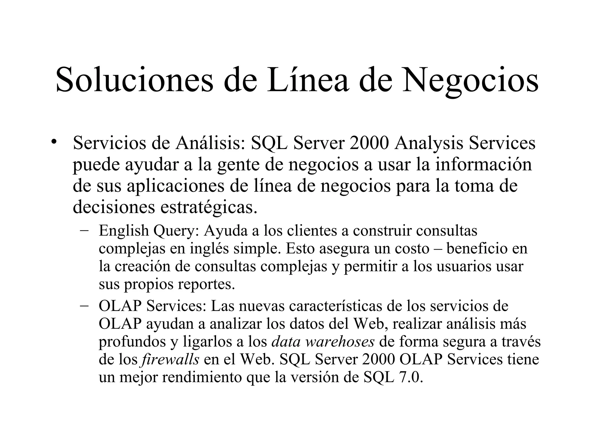 Soluciones de Línea de Negocios Servicios de Análisis: SQL Server 2000 Analysis Services puede ayudar a la gente de negocios a usar la información de sus aplicaciones de línea de negocios para la toma de decisiones estratégicas. English Query: Ayuda a los clientes a construir consultas complejas en inglés simple. Esto asegura un costo – beneficio en la creación de consultas complejas y permitir a los usuarios usar sus propios reportes. OLAP Services: Las nuevas características de los servicios de OLAP ayudan a analizar los datos del Web, realizar análisis más profundos y ligarlos a los  data warehoses  de forma segura a través de los  firewalls  en el Web. SQL Server 2000 OLAP Services tiene un mejor rendimiento que la versión de SQL 7.0. 