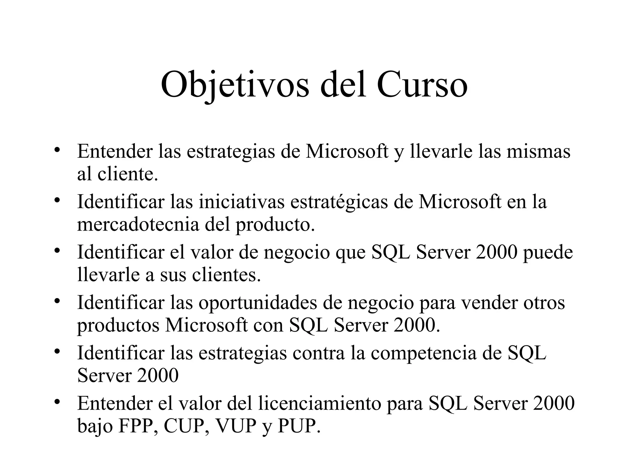 Objetivos del Curso Entender las estrategias de Microsoft y llevarle las mismas al cliente. Identificar las iniciativas estratégicas de Microsoft en la mercadotecnia del producto. Identificar el valor de negocio que SQL Server 2000 puede llevarle a sus clientes. Identificar las oportunidades de negocio para vender otros productos Microsoft con SQL Server 2000. Identificar las estrategias contra la competencia de SQL Server 2000 Entender el valor del licenciamiento para SQL Server 2000 bajo FPP, CUP, VUP y PUP. 