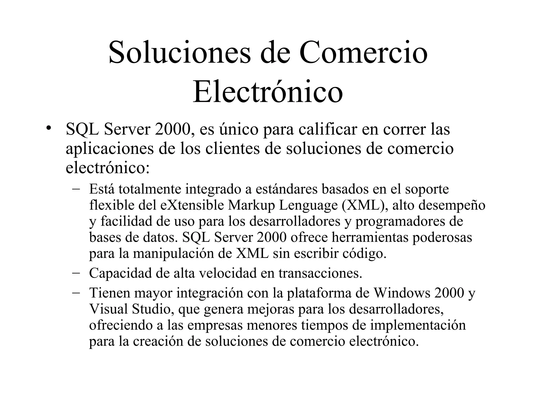 Soluciones de Comercio Electrónico SQL Server 2000, es único para calificar en correr las aplicaciones de los clientes de soluciones de comercio electrónico: Está totalmente integrado a estándares basados en el soporte flexible del eXtensible Markup Lenguage (XML), alto desempeño y facilidad de uso para los desarrolladores y programadores de bases de datos. SQL Server 2000 ofrece herramientas poderosas para la manipulación de XML sin escribir código. Capacidad de alta velocidad en transacciones. Ti e nen mayor integración con la plataforma de Windows 2000 y Visual Studio, que genera mejoras para los desarrolladores, ofreciendo a las empresas menores tiempos de implementación para la creación de soluciones de comercio electrónico. 