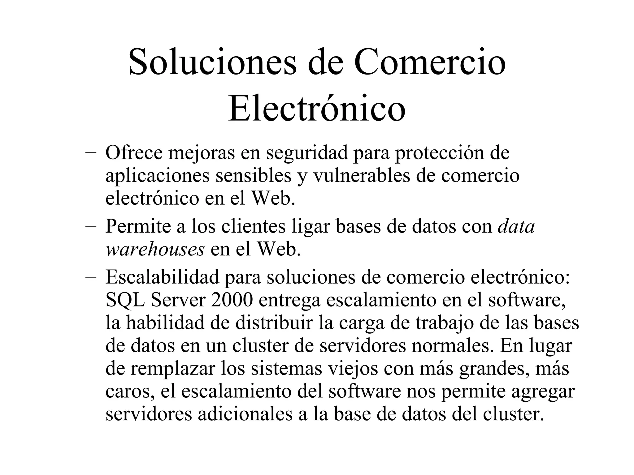Soluciones de Comercio Electrónico Of r ece mejoras en seguridad para protección de aplicaciones sensibles y vulnerables de comercio electrónico en el Web. Permite a los clientes ligar bases de datos con  data warehouses  en el Web.  Escalabilidad para soluciones de comercio electrónico: SQL Server 2000 entrega escalamiento en el software, la habilidad de distribuir la carga de trabajo de las bases de datos en un cluster de servidores normales. En lugar de remplazar los sistemas viejos con más grandes, más caros, el escalamiento del software nos permite agregar servidores adicionales a la base de datos del cluster. 