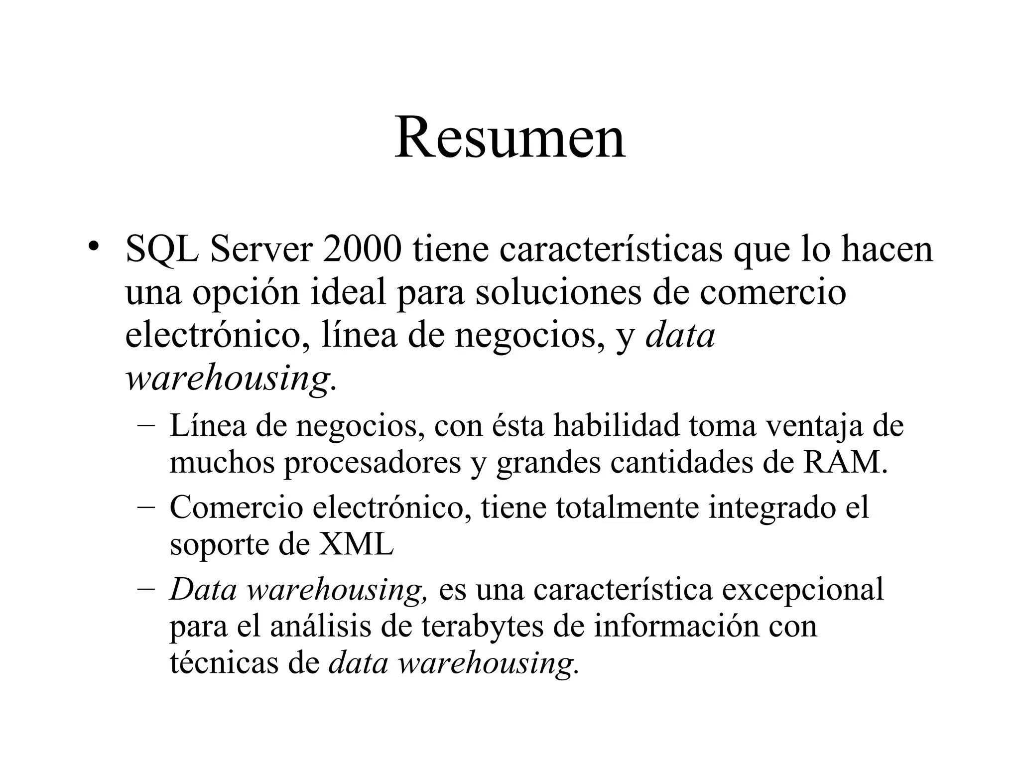 Resumen SQL Server 2000 tiene características que lo hacen una opción ideal para soluciones de comercio electrónico, línea de negocios, y  data warehousing. Línea de negocios, con ésta habilidad toma ventaja de muchos procesadores y grandes cantidades de RAM. Comercio electrónico, tiene totalmente integrado el soporte de XML Data warehousing,  es una característica excepcional para el análisis de terabytes de información con técnicas de  data warehousing. 