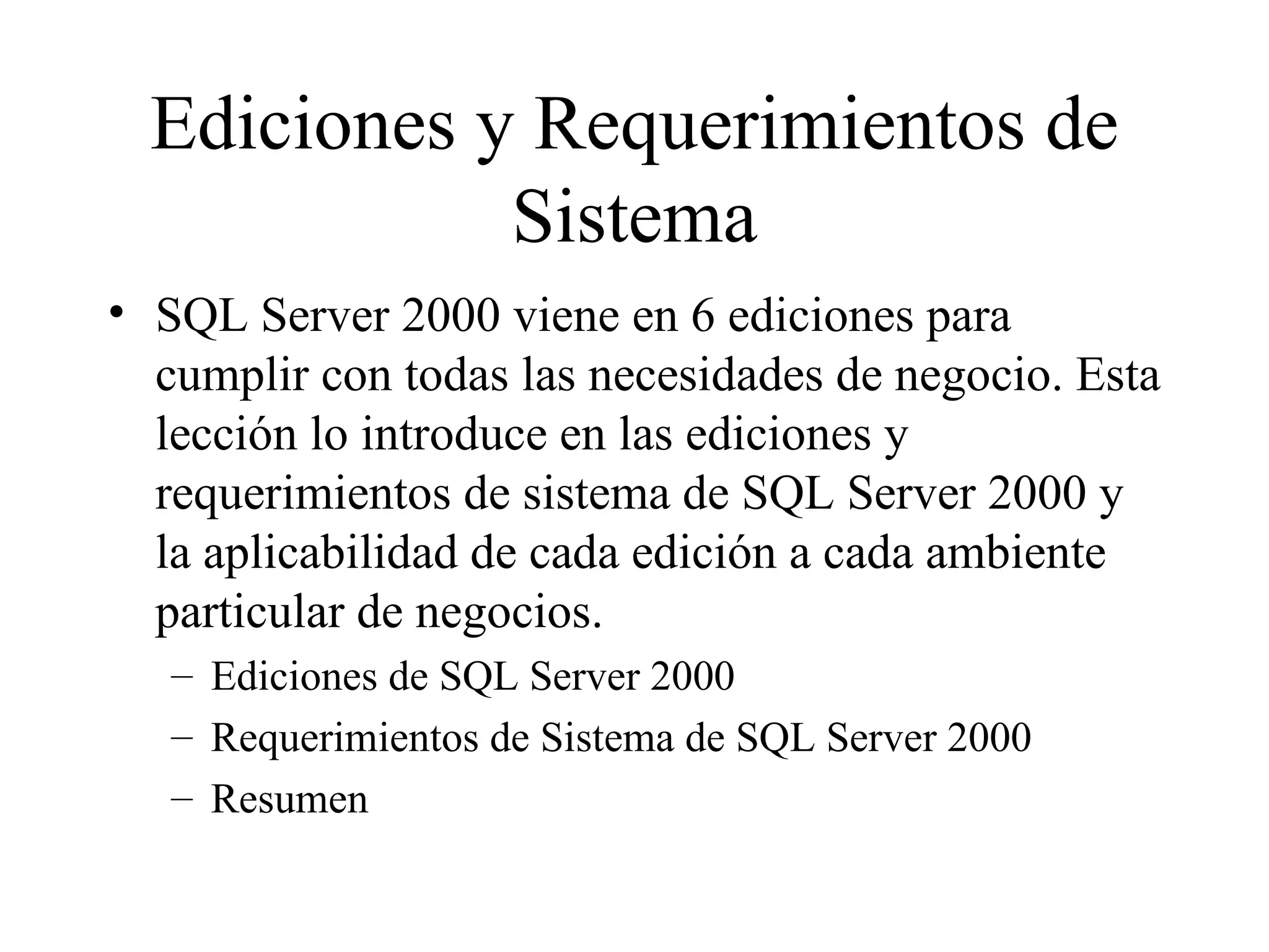 Ediciones y Requerimientos de Sistema SQL Server 2000 viene en 6 ediciones para cumplir con todas las necesidades de negocio. Esta lección lo introduce en las ediciones y requerimientos de sistema de SQL Server 2000 y la aplicabilidad de cada edición a cada ambiente particular de negocios. Ediciones de SQL Server 2000 Requerimientos de Sistema de SQL Server 2000 Resumen 