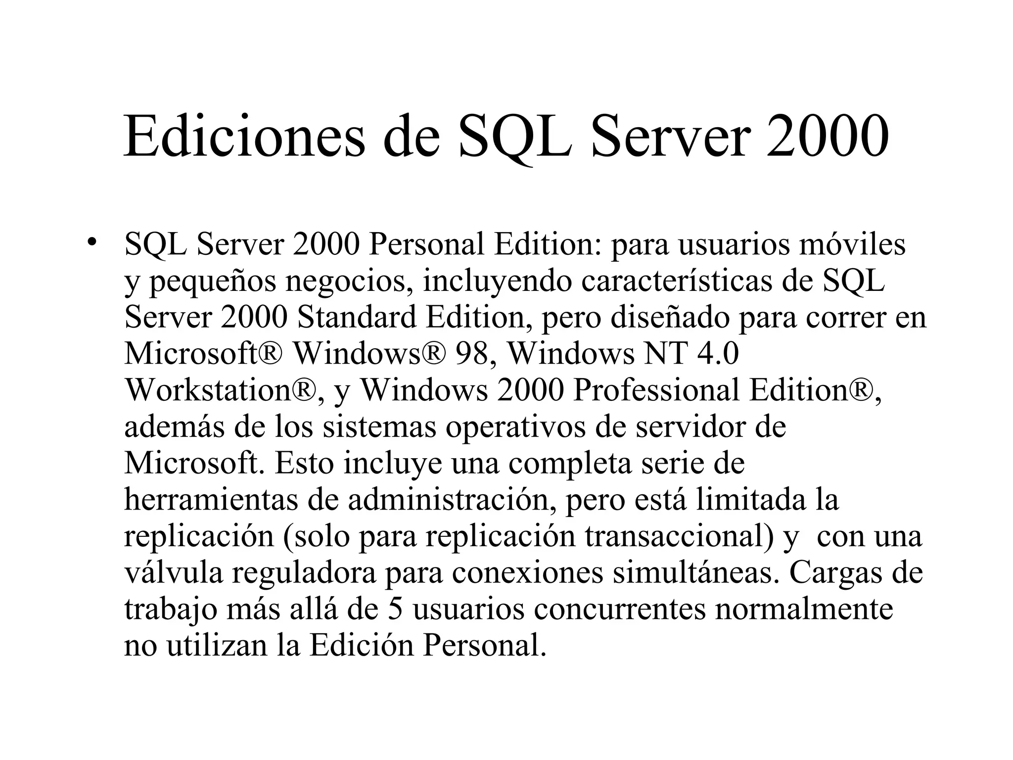 Ediciones de SQL Server 2000 SQL Server 2000 Personal Edition: para usuarios móviles y pequeños negocios, incluyendo características de SQL Server 2000 Standard Edition, pero diseñado para correr en Microsoft® Windows® 98, Windows NT 4.0 Workstation®, y Windows 2000 Professional Edition®, además de los sistemas operativos de servidor de Microsoft. Esto incluye una completa serie de herramientas de administración, pero está limitada la replicación (solo para replicación transaccional) y  con una válvula reguladora para conexiones simultáneas. Cargas de trabajo más allá de 5 usuarios concurrentes normalmente no utilizan la Edición Personal. 