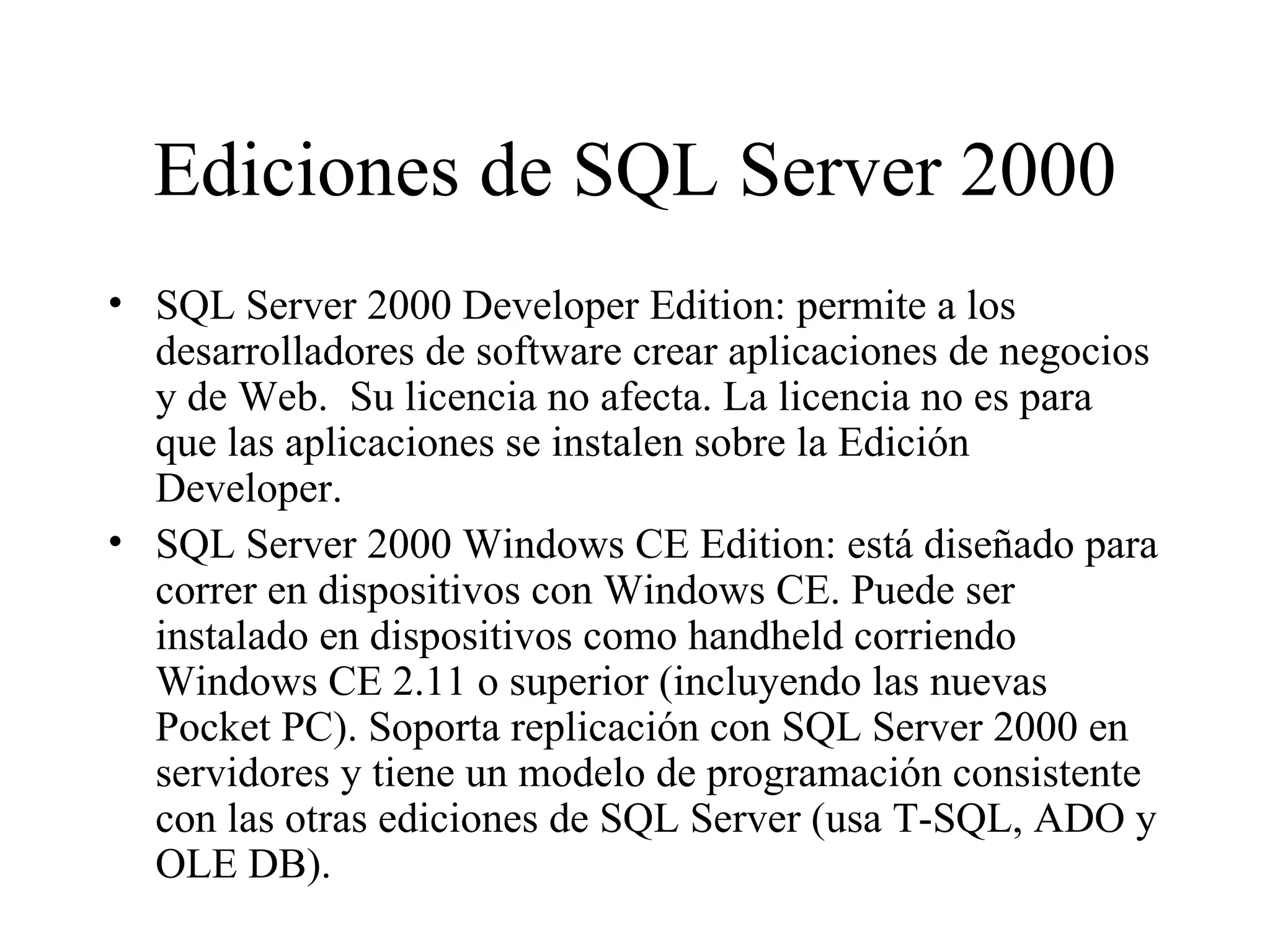 Ediciones de SQL Server 2000 SQL Server 2000 Developer Edition: permite a los desarrolladores de software crear aplicaciones de negocios y de Web.  Su licencia no afecta. La licencia no es para que las aplicaciones se instalen sobre la Edición Developer. SQL Server 2000 Windows CE Edition: está diseñado para correr en dispositivos con Windows CE. Puede ser instalado en dispositivos como handheld corriendo Windows CE 2.11 o superior (incluyendo las nuevas Pocket PC). Soporta replicación con SQL Server 2000 en servidores y tiene un modelo de programación consistente con las otras ediciones de SQL Server (usa T-SQL, ADO y OLE DB). 