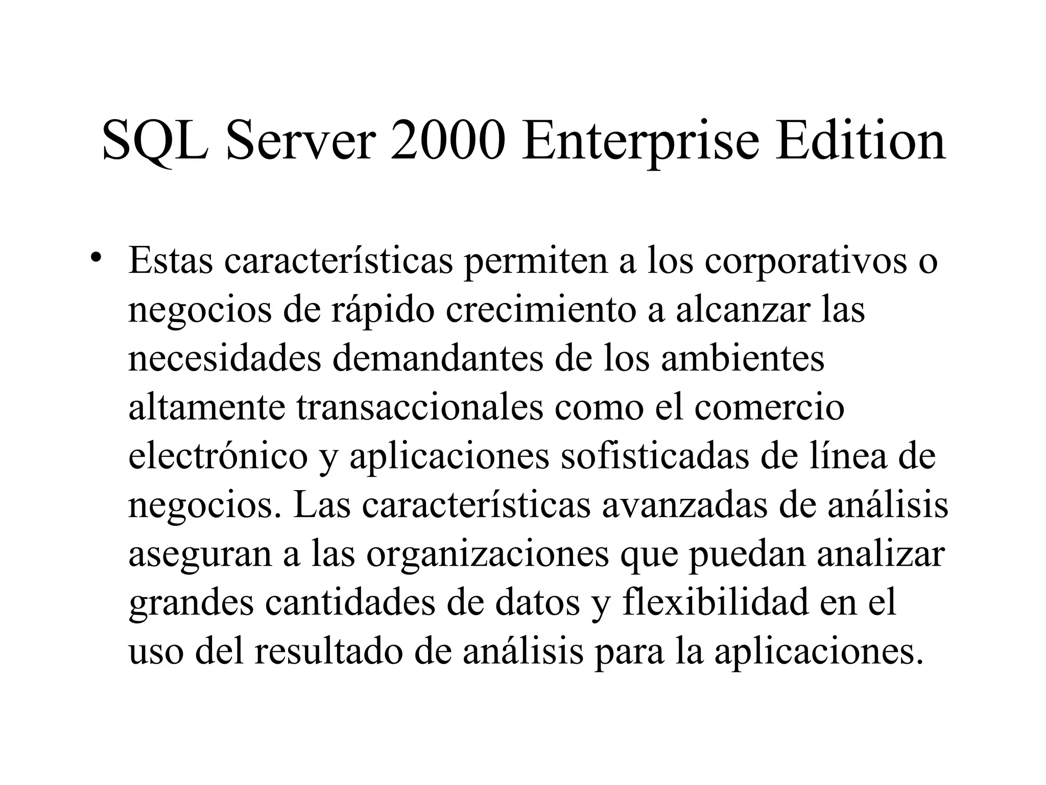 SQL Server 2000 Enterprise Edition Estas características permiten a los corporativos o negocios de rápido crecimiento a alcanzar las necesidades demandantes de los ambientes altamente transaccionales como el comercio electrónico y aplicaciones sofisticadas de línea de negocios. Las características avanzadas de análisis aseguran a las organizaciones que puedan analizar grandes cantidades de datos y flexibilidad en el uso del resultado de análisis para la aplicaciones.   