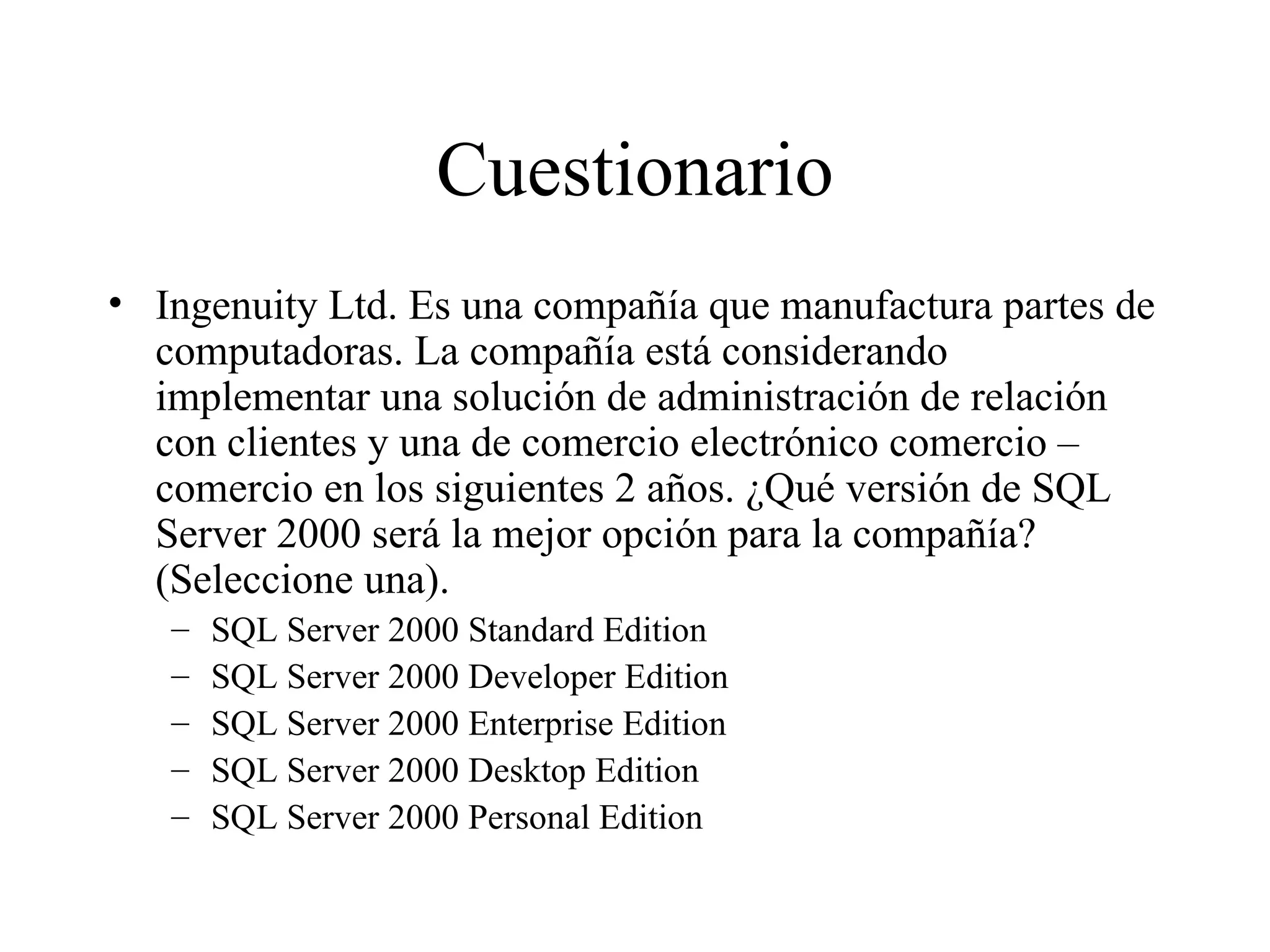 Cuestionario Ingenuity Ltd. Es una compañía que manufactura partes de computadoras. La compañía está considerando implementar una solución de administración de relación con clientes y una de comercio electrónico comercio – comercio en los siguientes 2 años. ¿Qué versión de SQL Server 2000 será la mejor opción para la compañía? (Seleccione una). SQL Server 2000 Standard Edition SQL Server 2000 Developer Edition SQL Server 2000 Enterprise Edition SQL Server 2000 Desktop Edition SQL Server 2000 Personal Edition 
