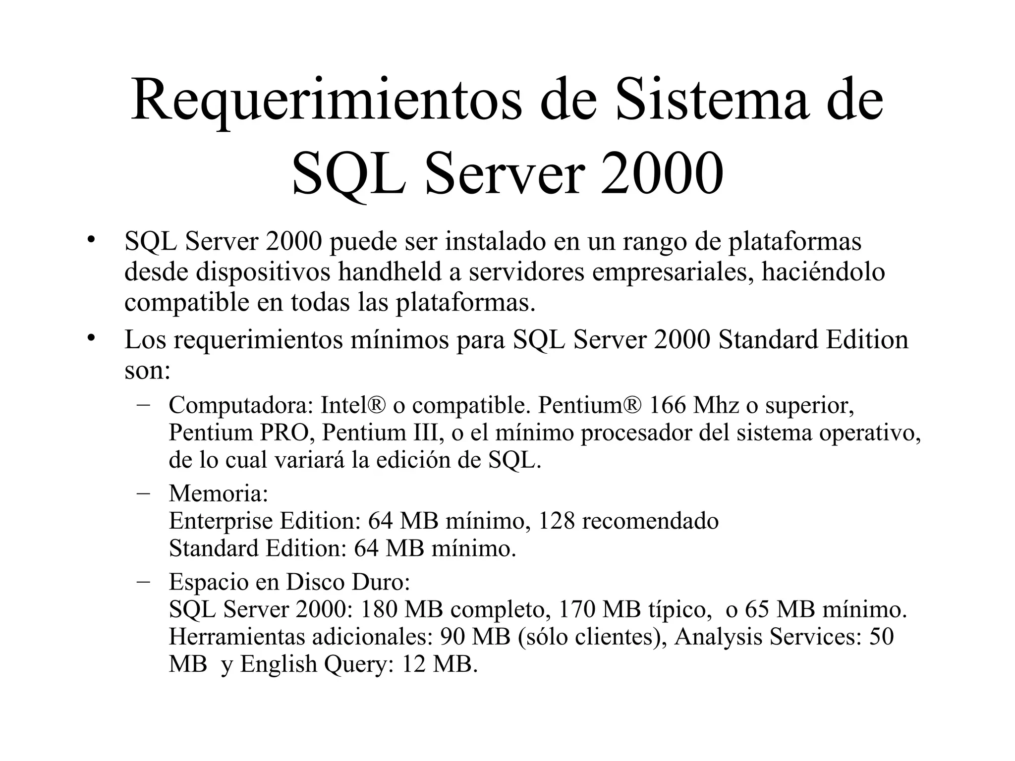 Requerimientos de Sistema de SQL Server 2000 SQL Server 2000 puede ser instalado en un rango de plataformas desde dispositivos handheld a servidores empresariales, haciéndolo compatible en todas las plataformas.  Los requerimientos mínimos para SQL Server 2000 Standard Edition son:  Computadora: Intel® o compatible. Pentium® 166 Mhz o superior, Pentium PRO, Pentium III, o el mínimo procesador del sistema operativo, de lo cual variará la edición de SQL. Memoria:  Enterprise Edition: 64 MB mínimo, 128 recomendado Standard Edition: 64 MB mínimo. Espacio en Disco Duro:  SQL Server 2000: 180 MB completo, 170 MB típico,  o 65 MB mínimo. Herramientas adicionales: 90 MB (sólo clientes), Analysis Services: 50 MB  y English Query: 12 MB. 