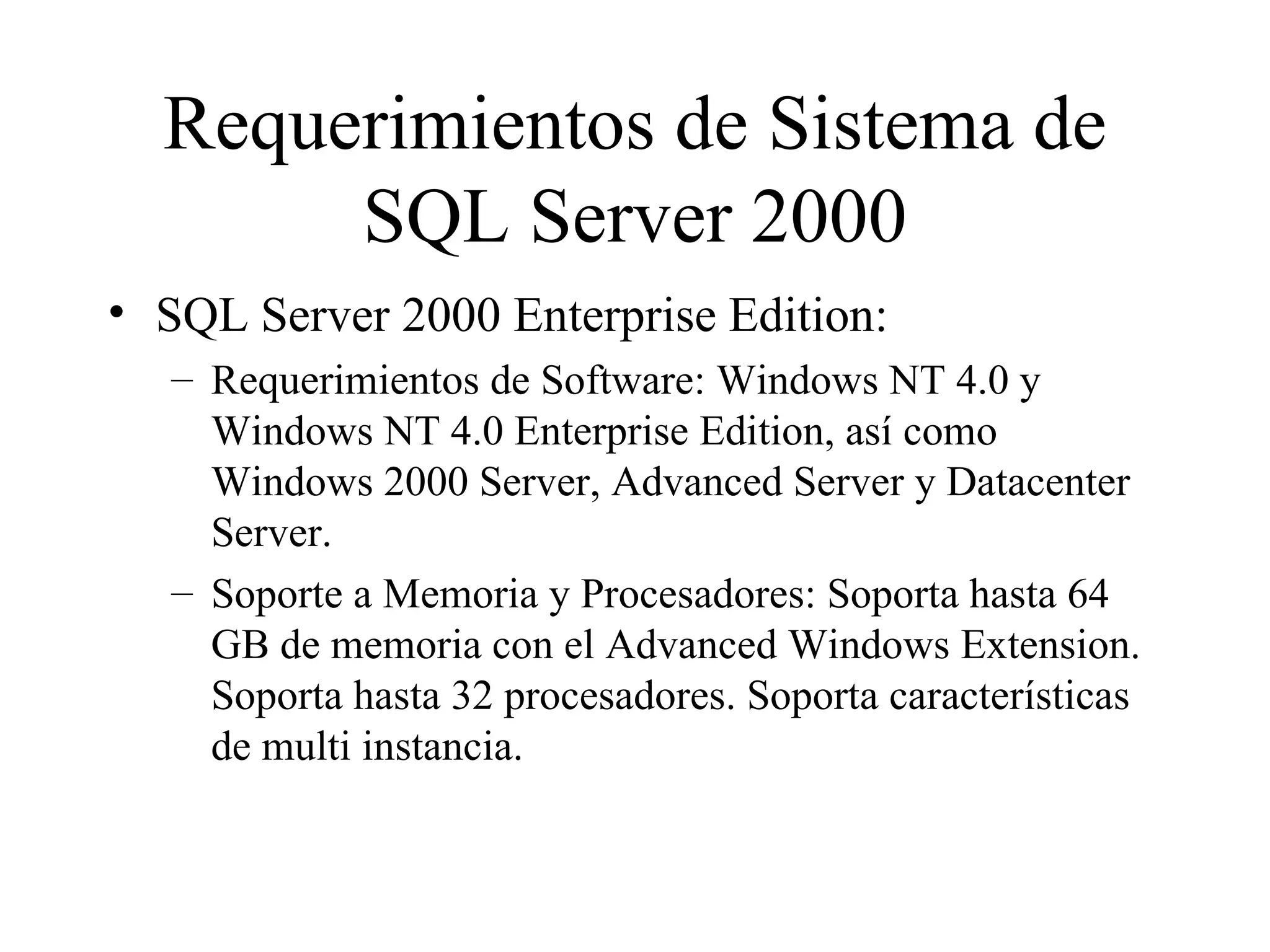 Requerimientos de Sistema de SQL Server 2000 SQL Server 2000 Enterprise Edition:  Requerimientos de Software: Windows NT 4.0 y Windows NT 4.0 Enterprise Edition, así como Windows 2000 Server, Advanced Server y Datacenter Server.  Soporte a Memoria y Procesadores: Soporta hasta 64 GB de memoria con el Advanced Windows Extension. Soporta hasta 32 procesadores. Soporta características de multi instancia. 