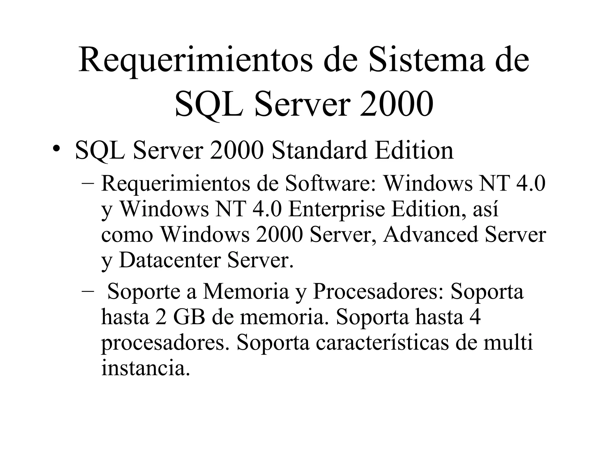 Requerimientos de Sistema de SQL Server 2000 SQL Server 2000  Standard Edition Requerimientos de Software: Windows NT 4.0 y Windows NT 4.0 Enterprise Edition, así como Windows 2000 Server, Advanced Server y Datacenter Server.  Soporte a Memoria y Procesadores: Soporta hasta  2  GB de memoria. Soporta hasta  4  procesadores. Soporta características de multi instancia. 