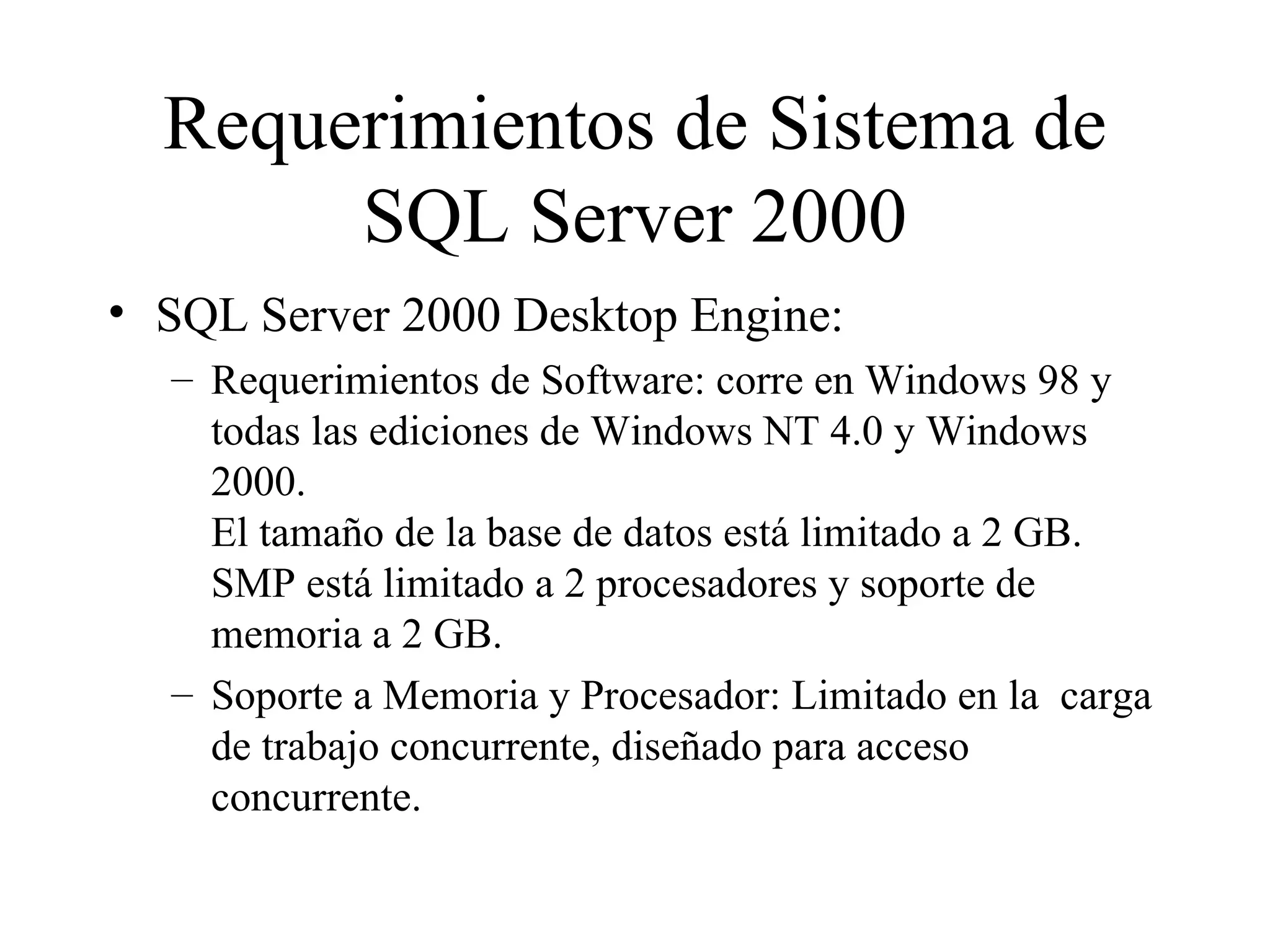 Requerimientos de Sistema de SQL Server 2000 SQL Server 2000 Desktop Engine: Requerimientos de Software: corre en Windows 98 y todas las ediciones de Windows NT 4.0 y Windows 2000.  El tamaño de la base de datos está limitado a 2 GB.  SMP está limitado a 2 procesadores y soporte de memoria a 2 GB. Soporte a Memoria y Procesador: Limitado en la  carga de trabajo concurrente, diseñado para acceso concurrente. 