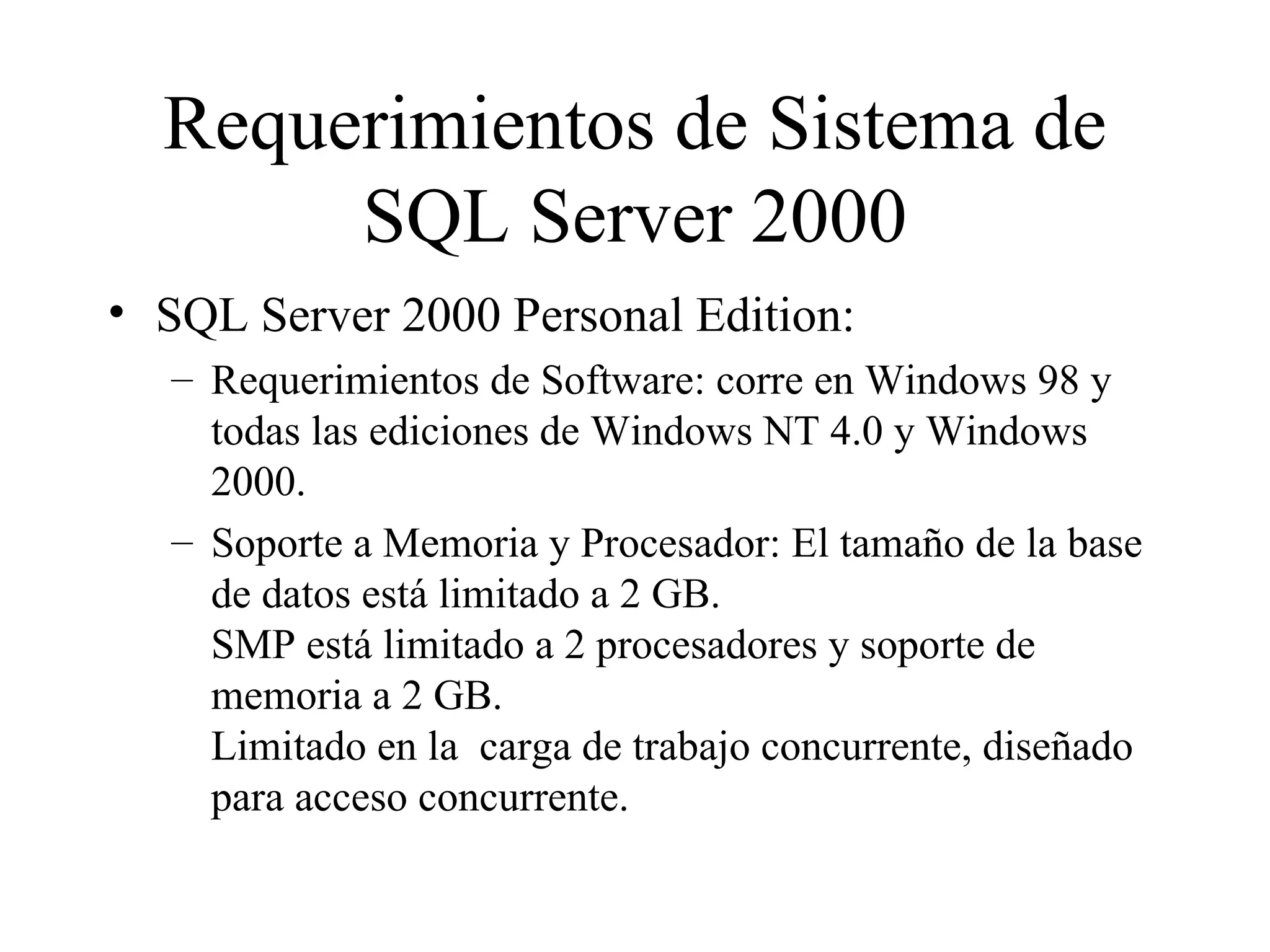 Requerimientos de Sistema de SQL Server 2000 SQL Server 2000 Personal Edition:  Requerimientos de Software: corre en Windows 98 y todas las ediciones de Windows NT 4.0 y Windows 2000.  Soporte a Memoria y Procesador: El tamaño de la base de datos está limitado a 2 GB.  SMP está limitado a 2 procesadores y soporte de memoria a 2 GB. Limitado en la  carga de trabajo concurrente, diseñado para acceso concurrente. 