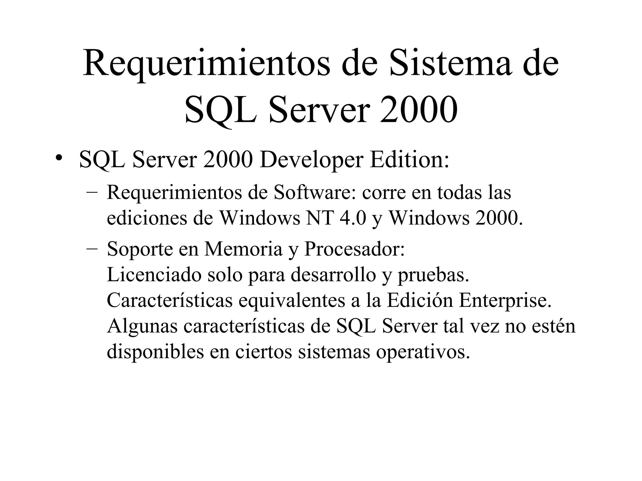 Requerimientos de Sistema de SQL Server 2000 SQL Server 2000 Developer Edition:  Requerimientos de Software: corre en todas las ediciones de Windows NT 4.0 y Windows 2000. Soporte en Memoria y Procesador:  Licenciado solo para desarrollo y pruebas. Características equivalentes a la Edición Enterprise. Algunas características de SQL Server tal vez no estén disponibles en ciertos sistemas operativos. 