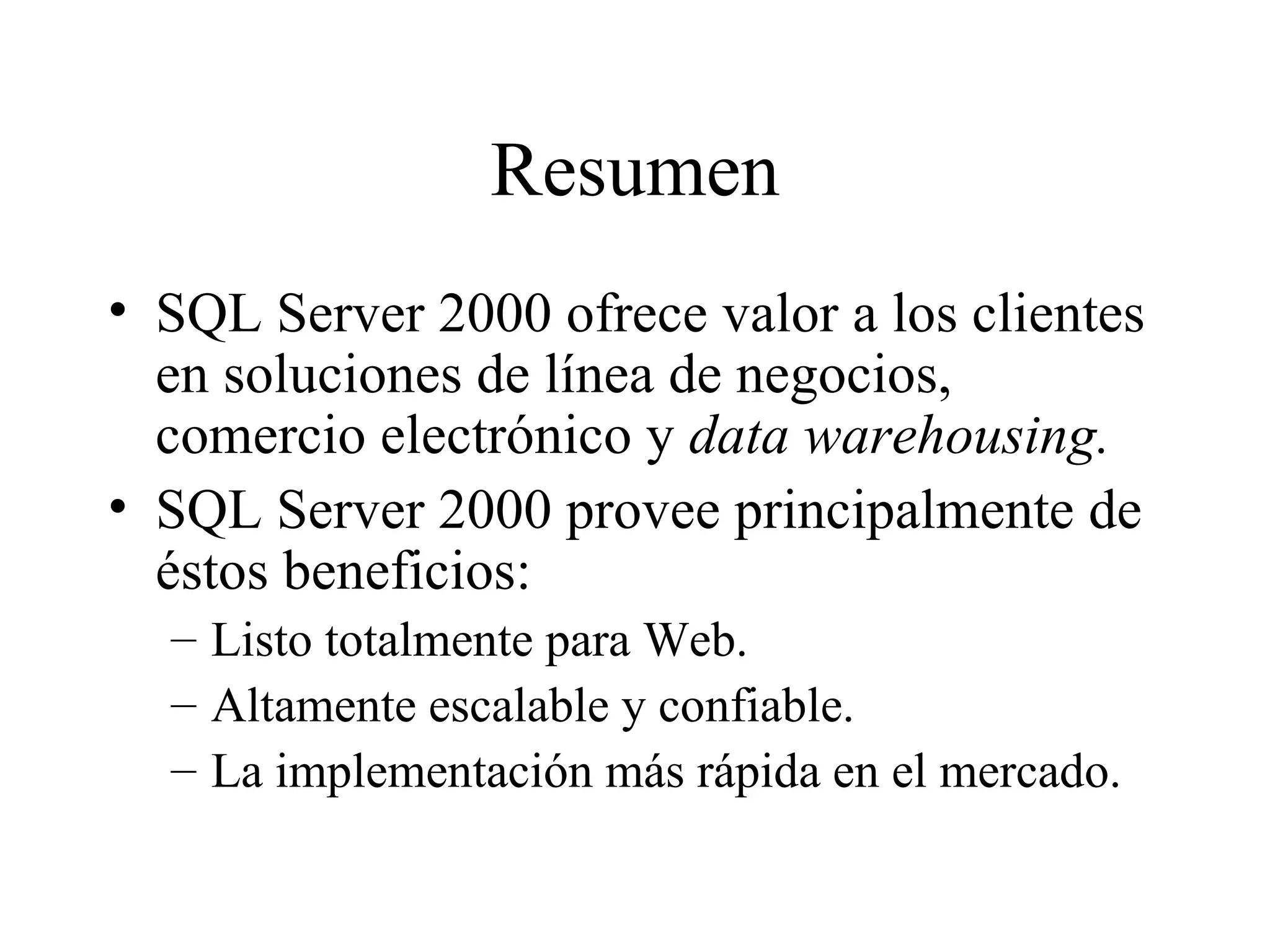 Resumen SQL Server 2000 ofrece valor a los clientes en soluciones de línea de negocios, comercio electrónico y  data warehousing. SQL Server 2000 provee principalmente de éstos beneficios:  Listo totalmente para Web. Altamente escalable y confiable. La implementación más rápida en el mercado. 