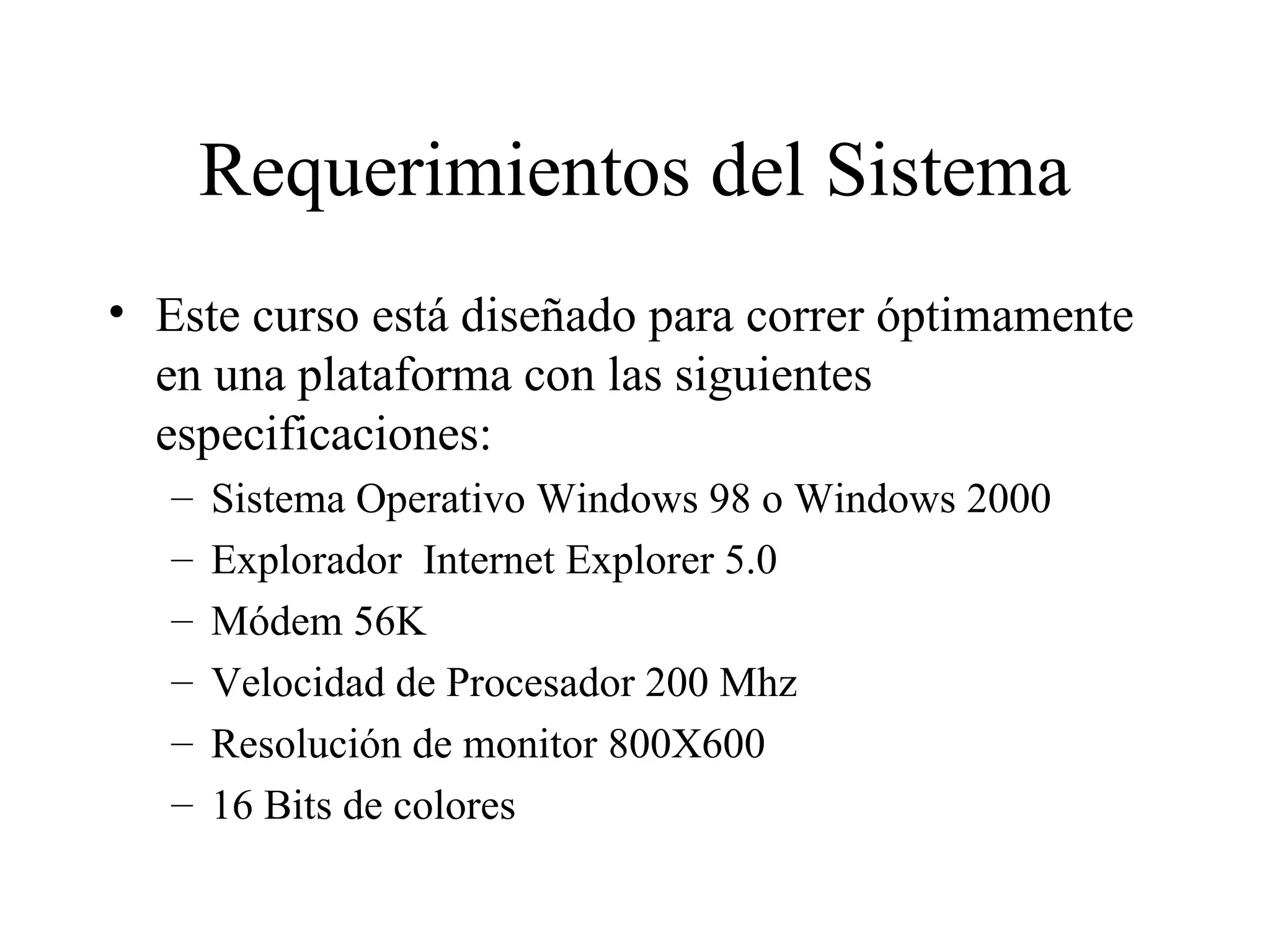 Requerimientos del Sistema Este curso está diseñado para correr óptimamente en una plataforma con las siguientes especificaciones: Sistema Operativo Windows 98 o Windows 2000 Explorador  Internet Explorer 5.0 Módem 56K Velocidad de Procesador 200 Mhz Resolución de monitor 800X600 16 Bits de colores 