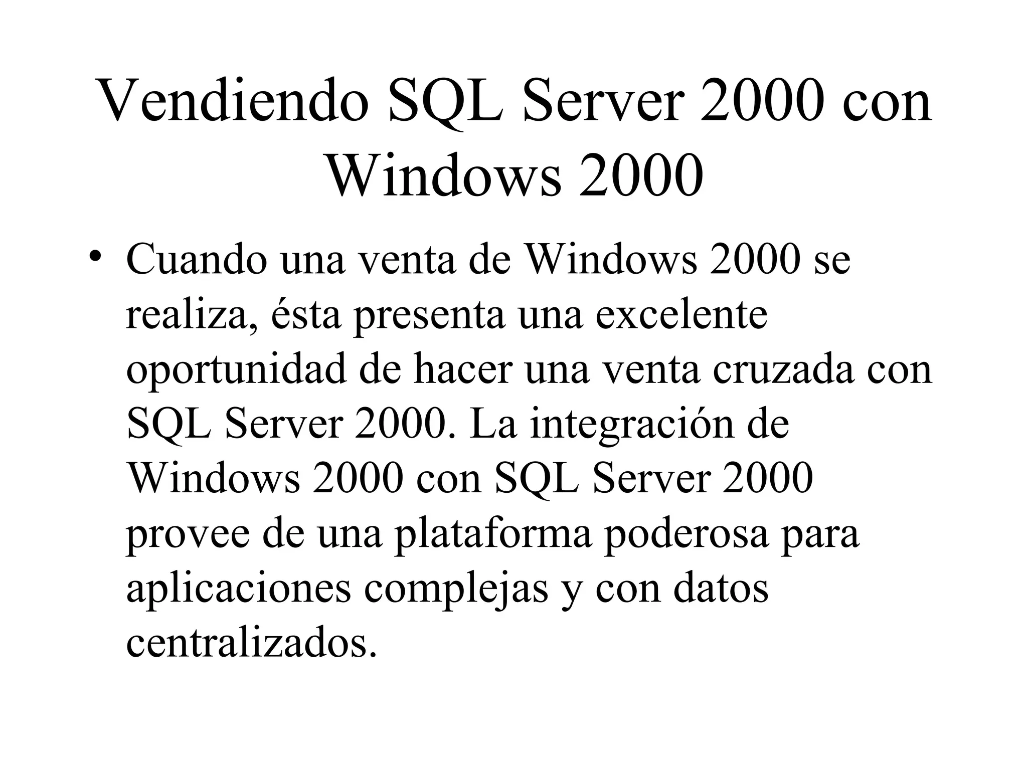 Vendiendo SQL Server 2000 con Windows 2000 Cuando una venta de Windows 2000 se realiza, ésta presenta una excelente oportunidad de hacer una venta cruzada con SQL Server 2000. La integración de Windows 2000 con SQL Server 2000 provee de una plataforma poderosa para aplicaciones complejas y con datos centralizados.  