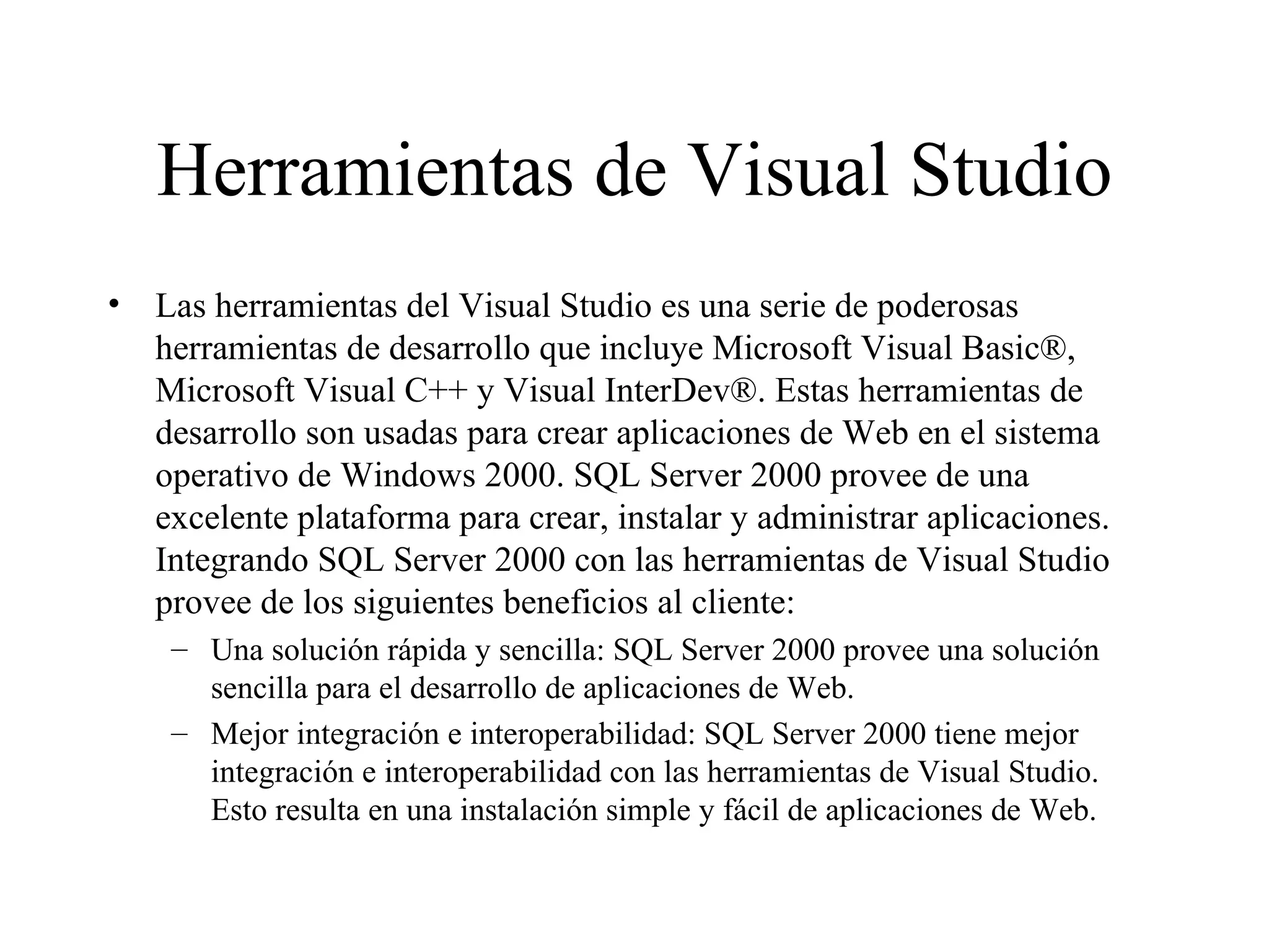 Herramientas de Visual Studio Las herramientas del Visual Studio es una serie de poderosas herramientas de desarrollo que incluye Microsoft Visual Basic®, Microsoft Visual C++ y Visual InterDev®. Estas herramientas de desarrollo son usadas para crear aplicaciones de Web en el sistema operativo de Windows 2000. SQL Server 2000 provee de una excelente plataforma para crear, instalar y administrar aplicaciones. Integrando SQL Server 2000 con las herramientas de Visual Studio provee de los siguientes beneficios al cliente:  Una solución rápida y sencilla: SQL Server 2000 provee una solución  sencilla para el desarrollo de aplicaciones de Web. Mejor integración e interoperabilidad: SQL Server 2000 tiene mejor integración e interoperabilidad con las herramientas de Visual Studio. Esto resulta en una instalación simple y fácil de aplicaciones de Web.  