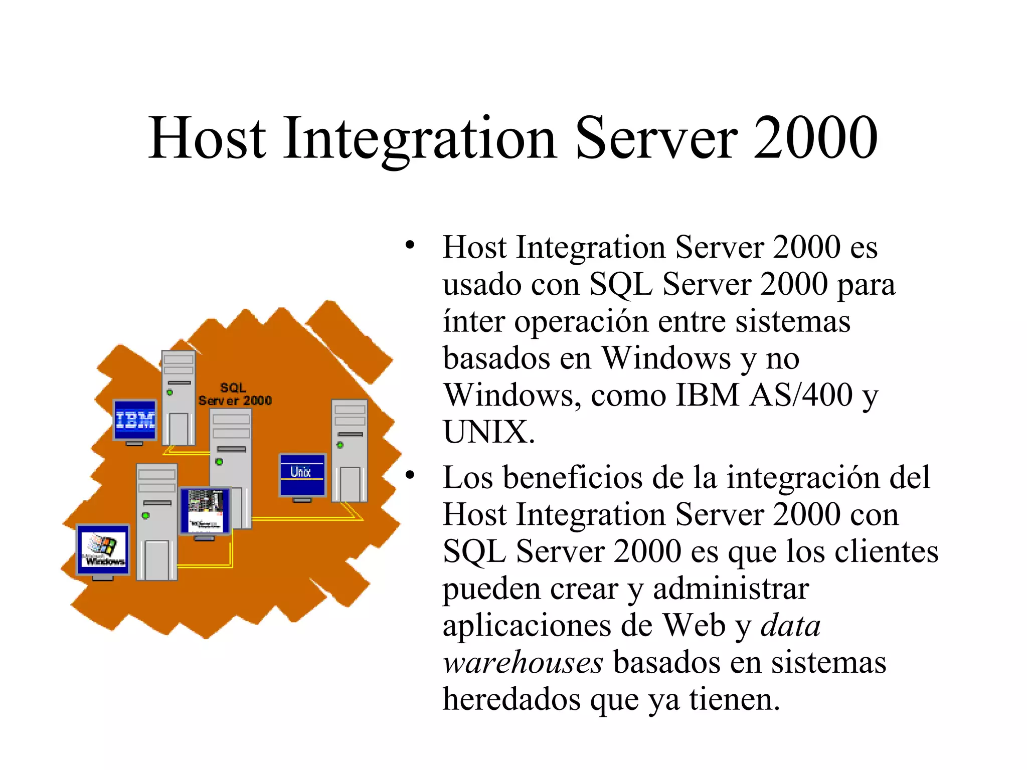 Host Integration Server 2000 Host Integration Server 2000 es usado con SQL Server 2000 para ínter operación entre sistemas basados en Windows y no Windows, como IBM AS/400 y UNIX. Los beneficios de la integración del Host Integration Server 2000 con SQL Server 2000 es que los clientes pueden crear y administrar aplicaciones de Web y  data warehouses  basados en sistemas heredados que ya tienen. 