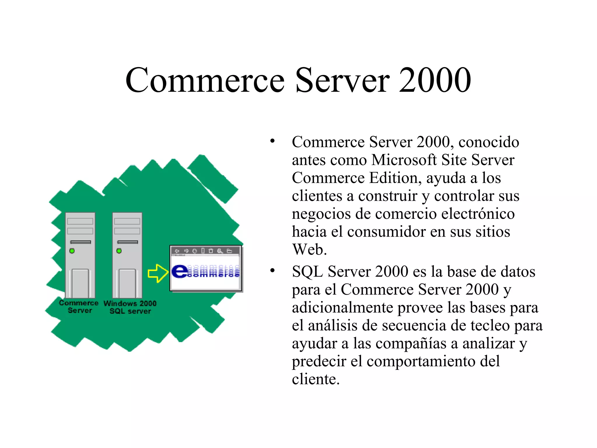 Commerce Server 2000 Commerce Server 2000, conocido antes como Microsoft Site Server Commerce Edition, ayuda a los clientes a construir y controlar sus negocios de comercio electrónico hacia el consumidor en sus sitios Web.  SQL Server 2000 es la base de datos para el Commerce Server 2000 y adicionalmente provee las bases para el análisis de secuencia de tecleo para ayudar a las compañías a analizar y predecir el comportamiento del cliente.  