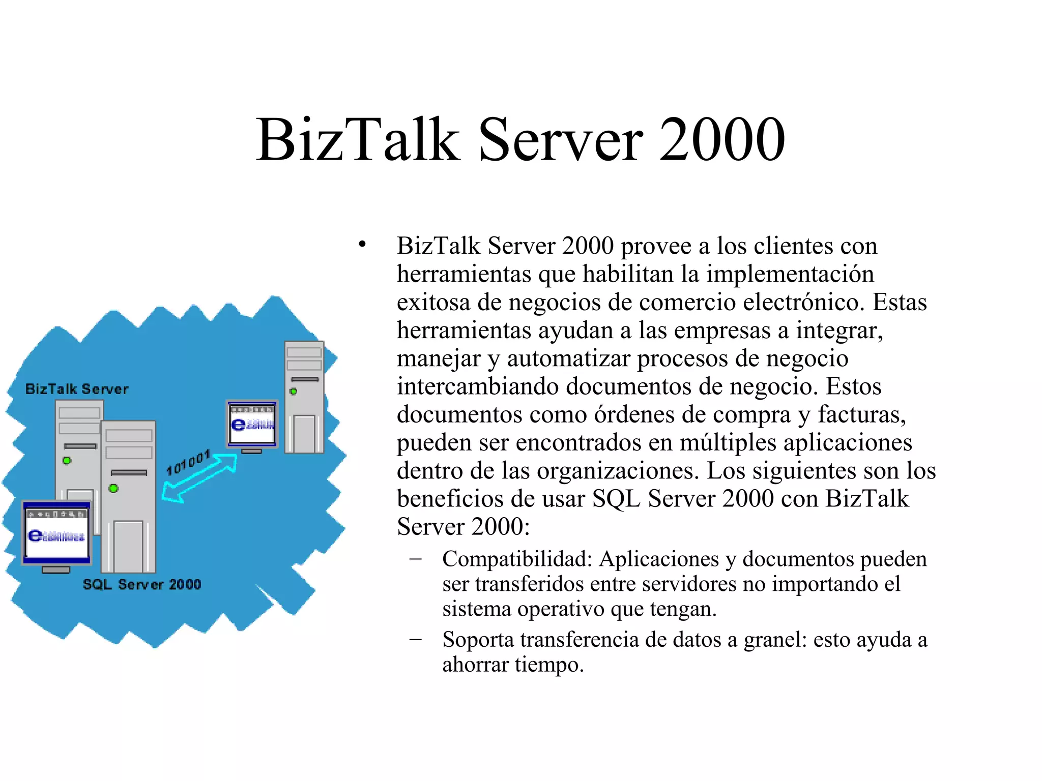 BizTalk Server 2000 BizTalk Server 2000 provee a los clientes con herramientas que habilitan la implementación exitosa de negocios de comercio electrónico. Estas herramientas ayudan a las empresas a integrar, manejar y automatizar procesos de negocio intercambiando documentos de negocio. Estos documentos como órdenes de compra y facturas, pueden ser encontrados en múltiples aplicaciones dentro de las organizaciones. Los siguientes son los beneficios de usar SQL Server 2000 con BizTalk Server 2000:  Compatibilidad: Aplicaciones y documentos pueden ser transferidos entre servidores no importando el sistema operativo que tengan.  Soporta transferencia de datos a granel: esto ayuda a ahorrar tiempo. 