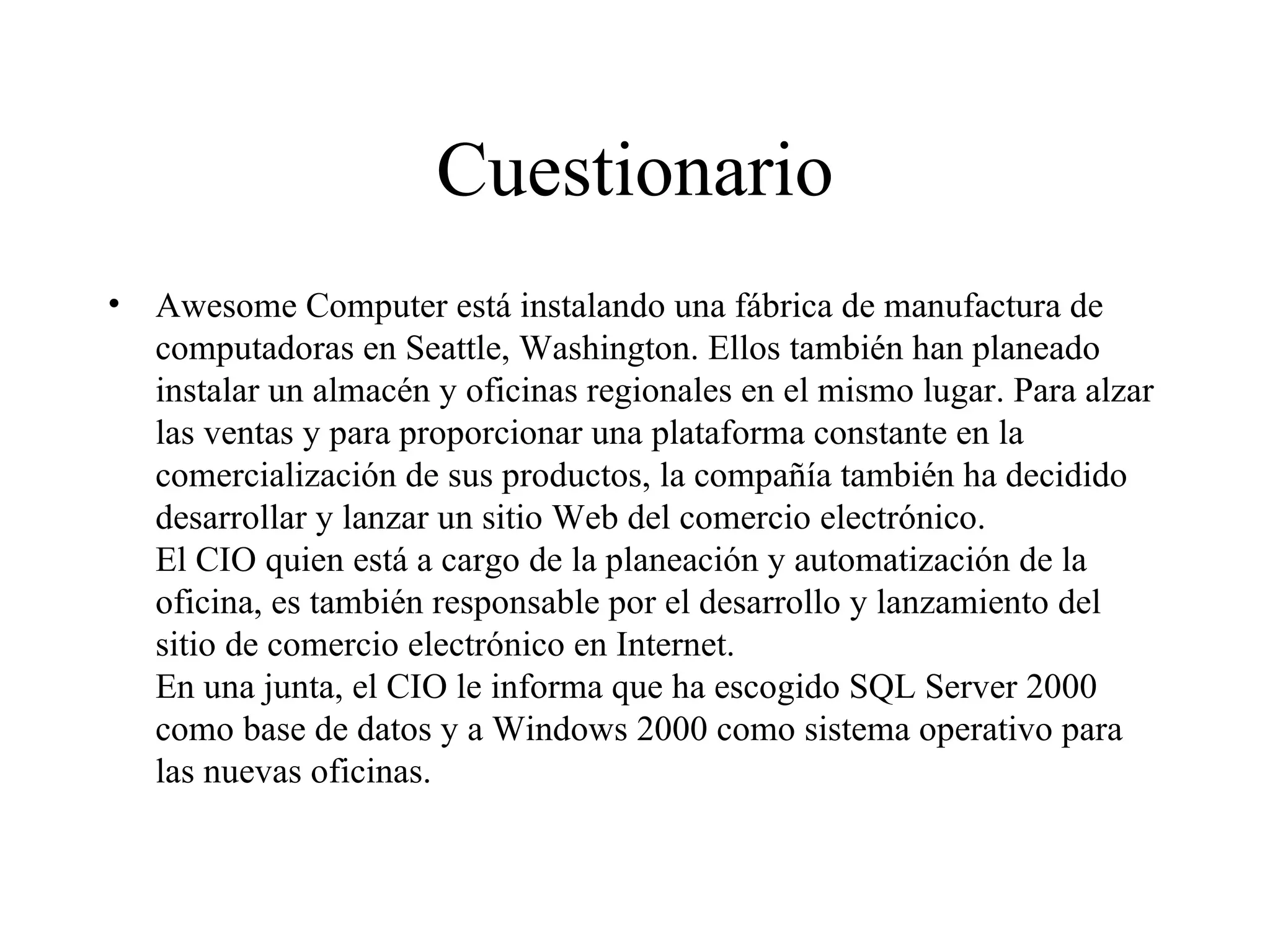Cuestionario Awesome Computer está instalando una fábrica de manufactura de computadoras en Seattle, Washington. Ellos también han planeado instalar un almacén y oficinas regionales en el mismo lugar. Para alzar las ventas y para proporcionar una plataforma constante en la comercialización de sus productos, la compañía también ha decidido desarrollar y lanzar un sitio Web del comercio electrónico. El CIO quien está a cargo de la planeación y automatización de la oficina, es también responsable por el desarrollo y lanzamiento del sitio de comercio electrónico en Internet. En una junta, el CIO le informa que ha escogido SQL Server 2000 como base de datos y a Windows 2000 como sistema operativo para las nuevas oficinas. 