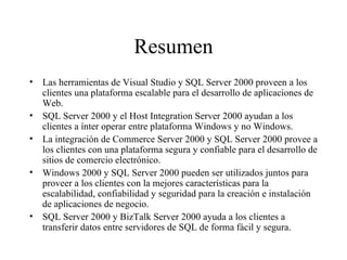 Resumen Las herramientas de Visual Studio y SQL Server 2000 proveen a los clientes una plataforma escalable para el desarrollo de aplicaciones de Web. SQL Server 2000 y el Host Integration Server 2000 ayudan a los clientes a ínter operar entre plataforma Windows y no Windows. La integración de Commerce Server 2000 y SQL Server 2000 provee a los clientes con una plataforma segura y confiable para el desarrollo de sitios de comercio electrónico. Windows 2000 y SQL Server 2000 pueden ser utilizados juntos para proveer a los clientes con la mejores características para la escalabilidad, confiabilidad y seguridad para la creación e instalación de aplicaciones de negocio.  SQL Server 2000 y BizTalk Server 2000 ayuda a los clientes a transferir datos entre servidores de SQL de forma fácil y segura.  
