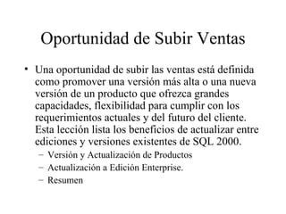 Oportunidad de Subir Ventas Una oportunidad de subir las ventas está definida como promover una versión más alta o una nueva versión de un producto que ofrezca grandes capacidades, flexibilidad para cumplir con los requerimientos actuales y del futuro del cliente. Esta lección lista los beneficios de actualizar entre ediciones y versiones existentes de SQL 2000. Versión y Actualización de Productos Actualización a Edición Enterprise. Resumen 