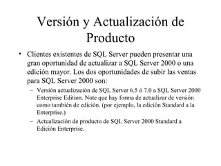 Versión y Actualización de Producto Clientes existentes de SQL Server pueden presentar una gran oportunidad de actualizar a SQL Server 2000 o una edición mayor. Los dos oportunidades de subir las ventas para SQL Server 2000 son:  Versión actualización de SQL Server 6.5 ó 7.0 a SQL Server 2000 Enterprise Edition. Note que hay forma de actualizar de versión como también de edición. (por ejemplo, la edición Standard a la Enterprise.) Actualización de producto de SQL Server 2000 Standard a Edición Enterprise. 
