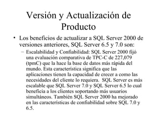 Versión y Actualización de Producto Los beneficios de actualizar a SQL Server 2000 de versiones anteriores, SQL Server 6.5 y 7.0 son:  Escalabilidad y Confiabilidad: SQL Server 2000 fijó una evaluación comparativa de TPC-C de 227,079 (tpmC) que la hace la base de datos más rápida del mundo. Esta característica significa que las aplicaciones tienen la capacidad de crecer a como las necesidades del cliente lo requiera.  SQL Server es más escalable que SQL Server 7.0 y SQL Server 6.5 lo cual beneficia a los clientes soportando más usuarios simultáneos. También SQL Server 2000 ha mejorado en las características de confiabilidad sobre SQL 7.0 y 6.5. 