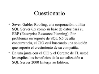 Cuestionario Seven Gables Roofing, una corporación, utiliza SQL Server 6.5 como su base de datos para su ERP (Enterprise Resource Planning). Por problemas en soporte de SQL 6.5 de alta concurrencia, el CIO está buscando una solución que soporte el crecimiento de su compañía. En una junta con el CIO y el Gerente de TI, usted les explica los beneficios de la actualización a SQL Server 2000 Enterprise Edition. 