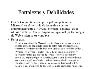 Fortalezas y Debilidades Oracle Corporation es el principal competidor de Microsoft en el mercado de bases de datos, con aproximadamente el 40% del mercado. Oracle8i, es la última oferta de Oracle Corporation que incluye tecnología de Web e integración con Java.  Fortalezas: Fuertes Iniciativas de Mercadotecnia: Oracle se ha marcado a si mismo como la opción de bases de datos para aplicaciones de comercio electrónico y de línea de negocios como misión crítica . Personal de Ventas Directo: Oracle tiene una gran número en fuerza de ventas que provee de forma efectiva de soporte y servicios, logrando que Oracle8i tenga una gran base de clientes corporativos, dónde Oracle conduce la mayoría de su negocio. Esta fuerza de ventas también es efectiva en buscar a los TDs en lugar del departamento de TI, estableciendo profundas relaciones.  