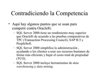 Contradiciendo la Competencia Aquí hay algunos puntos que se usan para competir contra Oracle8i: SQL Server 2000 tiene un rendimiento muy superior que Oracle8i de acuerdo a las pruebas comparativas de TPC (Transaction Processing Council), SAP R/3 y PeopleSoft. SQL Server 2000 simplifica la administración , ayudando a los clientes a usar sus recursos humanos de forma más eficiente y bajar el costo total de propiedad (TCO). SQL Server 2000 incluye herramientas de  data   warehousing  y  data mining. 