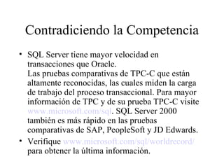 Contradiciendo la Competencia SQL Server tiene mayor velocidad en transacciones que Oracle.  Las pruebas comparativas de TPC-C que están altamente reconocidas, las cuales miden la carga de trabajo del proceso transaccional. Para mayor información de TPC y de su prueba TPC-C visite  www.microsoft.com/sql . SQL Server 2000 también es más rápido en las pruebas comparativas de SAP, PeopleSoft y JD Edwards. Verifique  www.microsoft.com/sql/worldrecord/  para obtener la última información. 