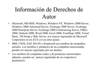 Información de Derechos de Autor Microsoft, MS-DOS, Windows, Windows NT, Windows 2000 Server, Windows 2000 Advanced Server, Exchange 2000 Server, Exchange 2000 Enterprise Server, Exchange 2000 Conferencing Server, Office 2000, Outlook 2000, Word 2000, Excel 2000, FrontPage 2000, Visual Basic, VB Script y SQL Server, son marcas registradas de Microsoft Corporation en los EUA y/o en otros países IBM, UNIX, SAP, BAAN y Peoplesoft son nombres de compañías actuales. Los nombres y productos de las compañías mencionadas pueden ser marcas registradas por sus dueños. Los nombres de compañías reales y de productos mencionados adjuntos  pueden ser  marcas registradas de sus respectivos propietarios  