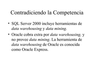 Contradiciendo la Competencia SQL Server 2000 incluye herramientas de  data warehousing  y  data mining. Oracle cobra extra por  data warehousing,  y no provee  data mining . La herramienta de  data warehousing  de Oracle es conocida como Oracle Express. 