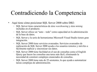 Contradiciendo la Competencia Aquí tiene cómo posicionar SQL Server 2000 sobre DB2: SQL Server tiene características de  data warehousing  y  data mining  incluidas en el producto. SQL Server ofrece un “auto – todo” como capacidad en la administración de la base de datos. SQL Server y la serie de herramientas Microsoft Visual Studio tienen gran integración. SQL Server 2000 tiene servicios avanzados. Servicios avanzados de replicación de SQL Server 2000 ayuda a los usuarios remotos y móviles a fácilmente replicar y sincronizar sus datos.  SQL Server 2000 tiene facilidad en el uso de consultas como el English Query que hacen las consultas una tarea más fácil, eliminando la necesidad de construir complejos enunciados de consultas.  SQL Server 2000 tiene más de 25 asistentes, lo que ayuda a automatizar tareas complejas de administración. 