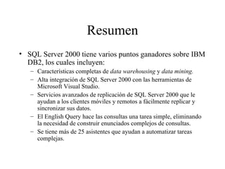 Resumen SQL Server 2000 tiene varios puntos ganadores sobre IBM DB2, los cuales incluyen:  Características completas de  data warehousing  y  data mining. Alta integración de SQL Server 2000 con las herramientas de Microsoft Visual Studio. Servicios avanzados de replicación de SQL Server 2000 que le ayudan a los clientes móviles y remotos a fácilmente replicar y sincronizar sus datos. El English Query hace las consultas una tarea simple, eliminando la necesidad de construir enunciados complejos de consultas. Se tiene más de 25 asistentes que ayudan a automatizar tareas complejas. 