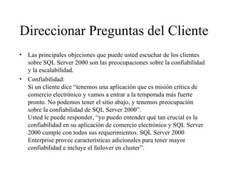 Direccionar Preguntas del Cliente Las principales objeciones que puede usted escuchar de los clientes sobre SQL Server 2000 son las preocupaciones sobre la confiabilidad y la escalabilidad.  Confiabilidad:  Si un cliente dice “tenemos una aplicación que es misión crítica de comercio electrónico y vamos a entrar a la temporada más fuerte pronto. No podemos tener el sitio abajo, y tenemos preocupación sobre la confiabilidad de SQL Server 2000”. Usted le puede responder, “yo puedo entender qué tan crucial es la confiabilidad en su aplicación de comercio electrónico y SQL Server 2000 cumple con todos sus requerimientos. SQL Server 2000 Enterprise provee características adicionales para tener mayor confiabilidad e incluye el failover en cluster ” . 