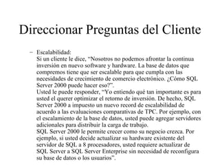Direccionar Preguntas del Cliente Escalabilidad: Si un cliente le dice, “Nosotros no podemos afrontar la continua inversión en nuevo software y hardware. La base de datos que compremos tiene que ser escalable para que cumpla con las necesidades de crecimiento de comercio electrónico. ¿Cómo SQL Server 2000 puede hacer eso?”. Usted le puede responder, “Yo entiendo qué tan importante es para usted el querer optimizar el retorno de inversión. De hecho, SQL Server 2000 a impuesto un nuevo record de escalabilidad de acuerdo a las evaluaciones comparativas de TPC. Por ejemplo, con el escalamiento de la base de datos, usted puede agregar servidores adicionales para distribuir la carga de trabajo. SQL Server 2000 le permite crecer como su negocio crezca. Por ejemplo, si usted decide actualizar su hardware existente del servidor de SQL a 8 procesadores, usted requiere actualizar de SQL Server a SQL Server Enterprise sin necesidad de reconfigura su base de datos o los usuarios”.  