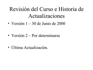 Revisión del Curso e Historia de Actualizaciones Versión 1 – 30 de Junio de 2000 Versión 2 – Por determinarse Última Actualización.  