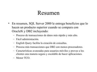 Resumen En resumen, SQL Server 2000 le entrega beneficios que lo hacen un producto superior cuando se compara con Oracle8i y DB2 incluyendo:  Proceso de transacciones de datos más rápido y más alto. Fácil administración. English Query facilita la creación de consultas. Procesa más transacciones que DB2 con menos procesadores. Características avanzadas para usuarios móviles y provee a los clientes una manera segura y escalable de hacer aplicaciones.  Menor TCO. 