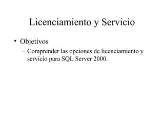 Licenciamiento y Servicio Objetivos Comprender las opciones de licenciamiento y servicio para SQL Server 2000. 