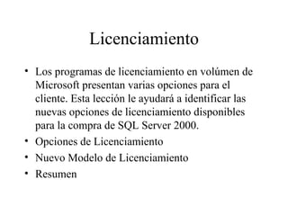 Licenciamiento Los programas de licenciamiento en volúmen de Microsoft presentan varias opciones para el cliente. Esta lección le ayudará a identificar las nuevas opciones de licenciamiento disponibles para la compra de SQL Server 2000. Opciones de Licenciamiento Nuevo Modelo de Licenciamiento Resumen 