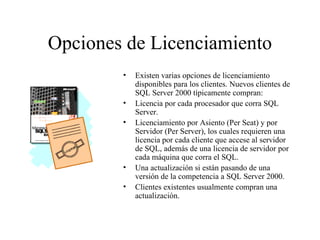 Opciones de Licenciamiento Existen varias opciones de licenciamiento disponibles para los clientes. Nuevos clientes de SQL Server 2000 típicamente compran:  Licencia por cada procesador que corra SQL Server. Licenciamiento por Asiento (Per Seat) y por Servidor (Per Server), los cuales requieren una licencia por cada cliente que accese al servidor de SQL, además de una licencia de servidor por cada máquina que corra el SQL. Una actualización si están pasando de una versión de la competencia a SQL Server 2000. Clientes existentes usualmente compran una actualización. 