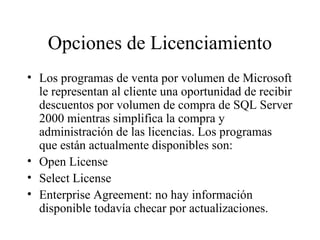 Opciones de Licenciamiento Los programas de venta por volumen de Microsoft le representan al cliente una oportunidad de recibir descuentos por volumen de compra de SQL Server 2000 mientras simplifica la compra y administración de las licencias. Los programas que están actualmente disponibles son:  Open License Select License Enterprise Agreement: no hay información disponible todavía checar por actualizaciones. 