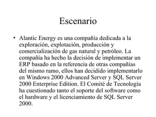 Escenario Alantic Energy es una compañía dedicada a la exploración, explotación, producción y comercialización de gas natural y petróleo. La compañía ha hecho la decisión de implementar un ERP basado en la referencia de otras compañías del mismo ramo, ellos han decidido implementarlo en Windows 2000 Advanced Server y SQL Server 2000 Enterprise Edition. El Comité de Tecnología ha cuestionado tanto el soporte del software como el hardware y el licenciamiento de SQL Server 2000. 