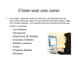 Cómo usar este curso Los asuntos siguientes tratan la estructura y las funciones de este curso. Para comenzar, haga clic una conexión del asunto abajo o haga clic el botón siguiente, en la esquina más baja, derecha (la flecha que señala a la derecha).   Leer Primero Navegación Disposición De Pantalla Funciones Globales Palabras comunes Iconos Preguntas Rápidas Resumen 