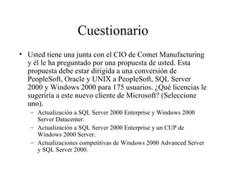 Cuestionario Usted tiene una junta con el CIO de Comet Manufacturing y él le ha preguntado por una propuesta de usted. Esta propuesta debe estar dirigida a una conversión de PeopleSoft, Oracle y UNIX a PeopleSoft, SQL Server 2000 y Windows 2000 para 175 usuarios. ¿Qué licencias le sugeriría a este nuevo cliente de Microsoft? (Seleccione uno). Actualización a SQL Server 2000 Enterprise y Windows 2000 Server Datacenter. Actualización a SQL Server 2000 Enterprise y un CUP de Windows 2000 Server. Actualizaciones competitivas de Windows 2000 Advanced Server y SQL Server 2000. 