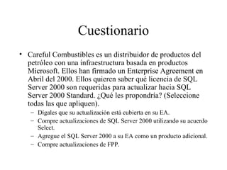 Cuestionario Careful Combustibles es un distribuidor de productos del petróleo con una infraestructura basada en productos Microsoft. Ellos han firmado un Enterprise Agreement en Abril del 2000. Ellos quieren saber qué licencia de SQL Server 2000 son requeridas para actualizar hacia SQL Server 2000 Standard. ¿Qué les propondría? (Seleccione todas las que apliquen). Dígales que su actualización está cubierta en su EA. Compre actualizaciones de SQL Server 2000 utilizando su acuerdo Select. Agregue el SQL Server 2000 a su EA como un producto adicional. Compre actualizaciones de FPP. 